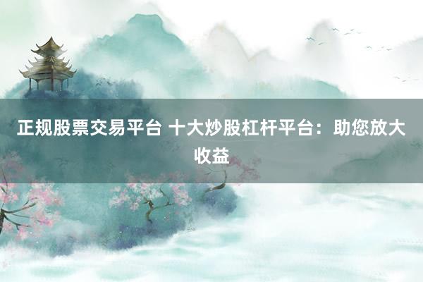正规股票交易平台 十大炒股杠杆平台：助您放大收益