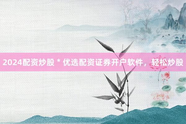 2024配资炒股 * 优选配资证券开户软件，轻松炒股