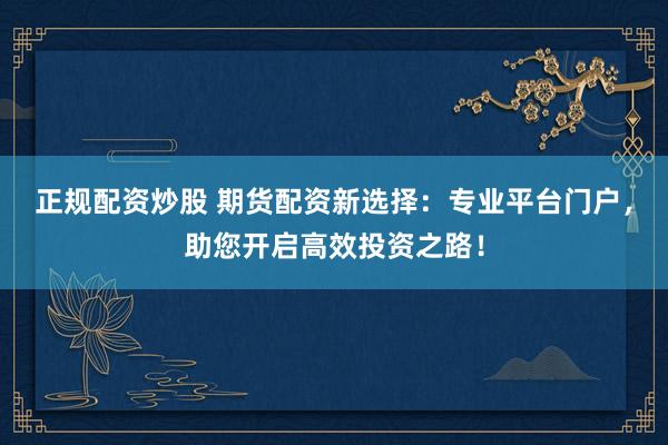 正规配资炒股 期货配资新选择：专业平台门户，助您开启高效投资之路！