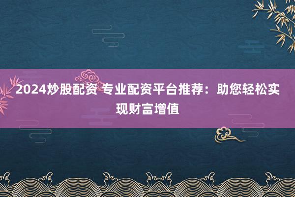 2024炒股配资 专业配资平台推荐：助您轻松实现财富增值
