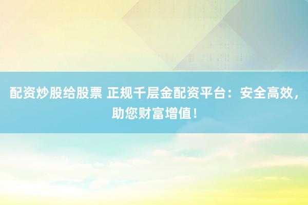 配资炒股给股票 正规千层金配资平台：安全高效，助您财富增值！