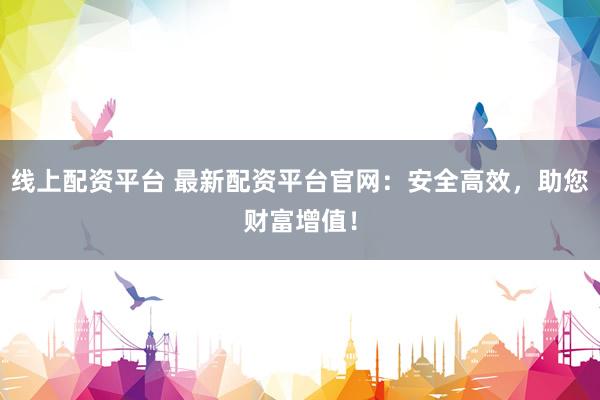 线上配资平台 最新配资平台官网：安全高效，助您财富增值！