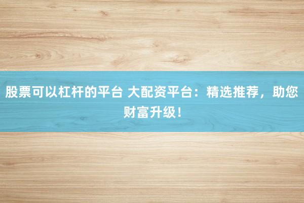 股票可以杠杆的平台 大配资平台：精选推荐，助您财富升级！