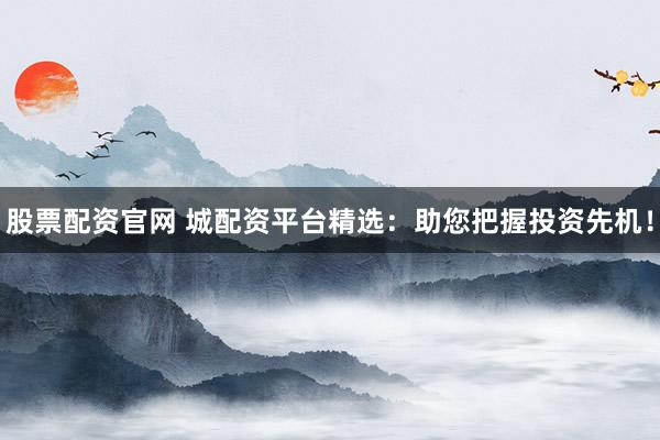 股票配资官网 城配资平台精选：助您把握投资先机！