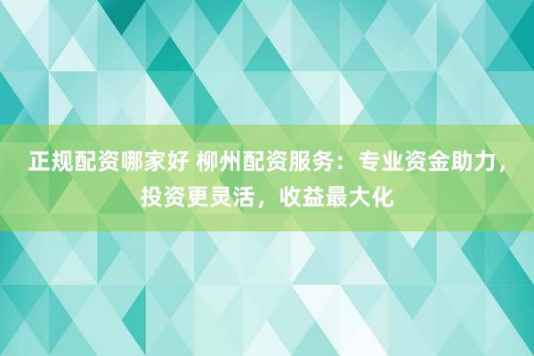 正规配资哪家好 柳州配资服务：专业资金助力，投资更灵活，收益最大化
