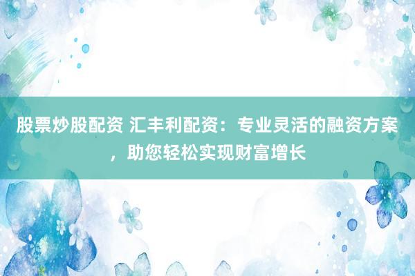 股票炒股配资 汇丰利配资：专业灵活的融资方案，助您轻松实现财富增长