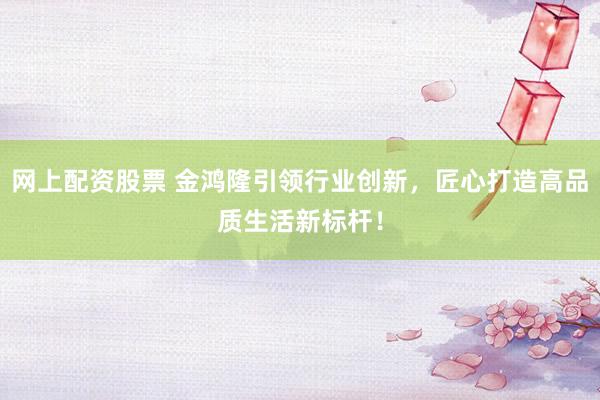 网上配资股票 金鸿隆引领行业创新，匠心打造高品质生活新标杆！