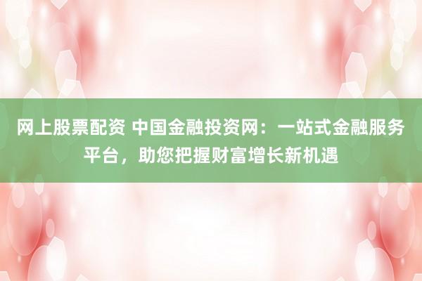 网上股票配资 中国金融投资网：一站式金融服务平台，助您把握财富增长新机遇