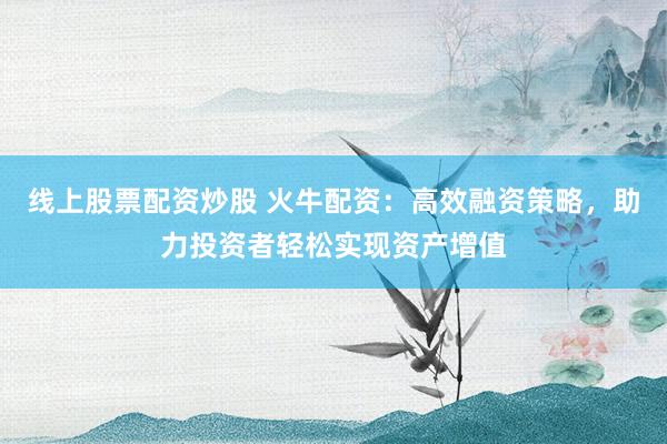 线上股票配资炒股 火牛配资：高效融资策略，助力投资者轻松实现资产增值