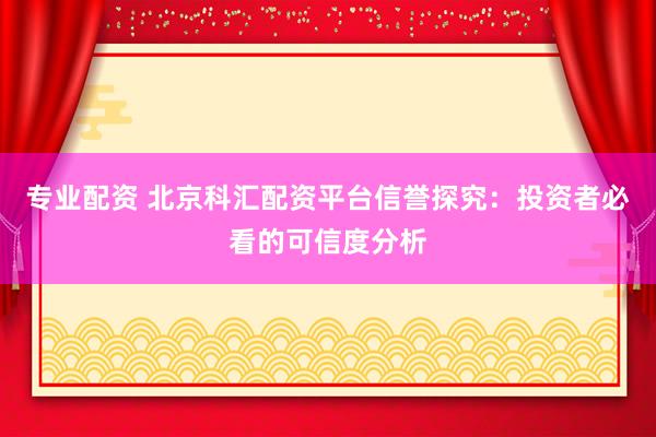专业配资 北京科汇配资平台信誉探究：投资者必看的可信度分析