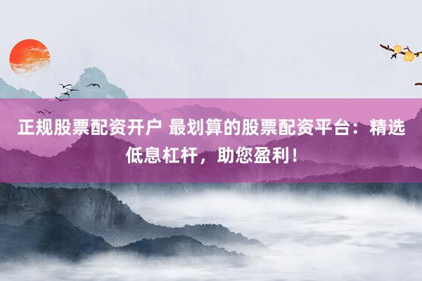 正规股票配资开户 最划算的股票配资平台：精选低息杠杆，助您盈利！