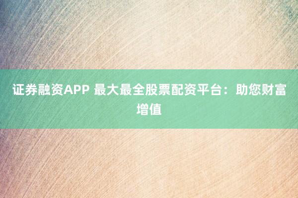 证券融资APP 最大最全股票配资平台：助您财富增值
