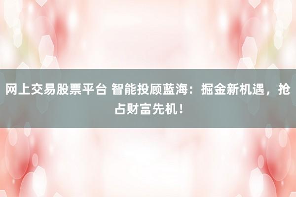 网上交易股票平台 智能投顾蓝海：掘金新机遇，抢占财富先机！
