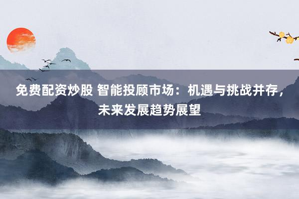 免费配资炒股 智能投顾市场：机遇与挑战并存，未来发展趋势展望