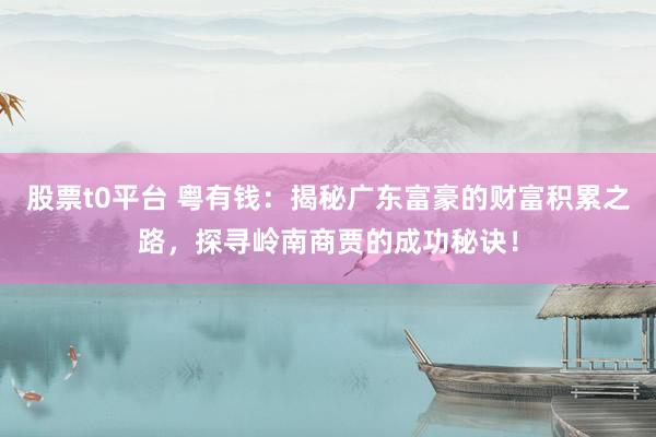 股票t0平台 粤有钱：揭秘广东富豪的财富积累之路，探寻岭南商贾的成功秘诀！