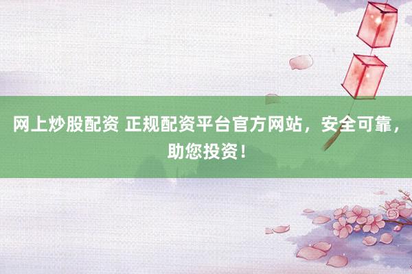 网上炒股配资 正规配资平台官方网站，安全可靠，助您投资！