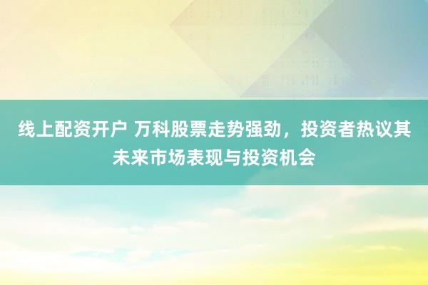线上配资开户 万科股票走势强劲，投资者热议其未来市场表现与投资机会