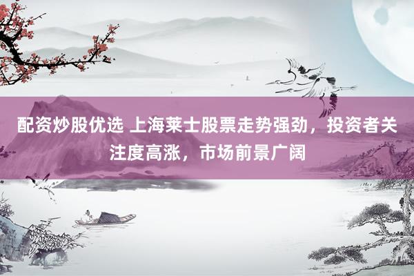 配资炒股优选 上海莱士股票走势强劲，投资者关注度高涨，市场前景广阔