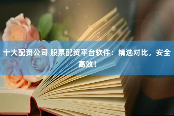 十大配资公司 股票配资平台软件：精选对比，安全高效！