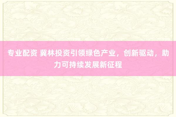 专业配资 冀林投资引领绿色产业，创新驱动，助力可持续发展新征程