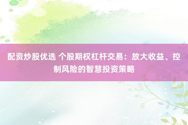 配资炒股优选 个股期权杠杆交易：放大收益、控制风险的智慧投资策略