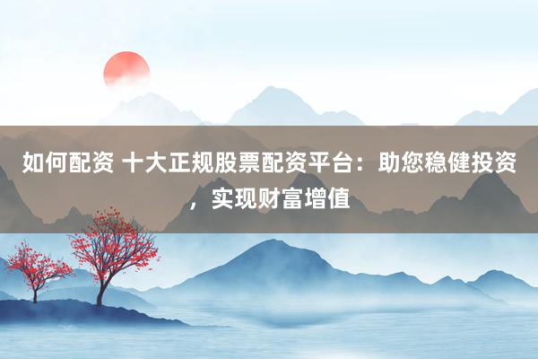 如何配资 十大正规股票配资平台：助您稳健投资，实现财富增值