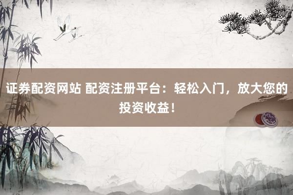 证券配资网站 配资注册平台：轻松入门，放大您的投资收益！