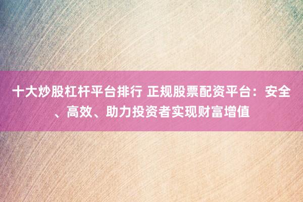 十大炒股杠杆平台排行 正规股票配资平台：安全、高效、助力投资者实现财富增值