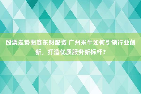 股票走势图鑫东财配资 广州米牛如何引领行业创新，打造优质服务新标杆？