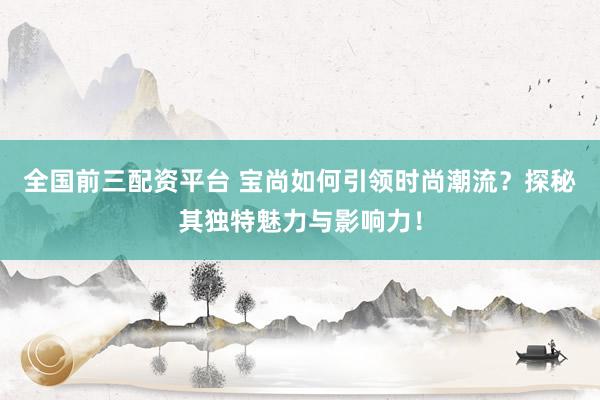 全国前三配资平台 宝尚如何引领时尚潮流？探秘其独特魅力与影响力！