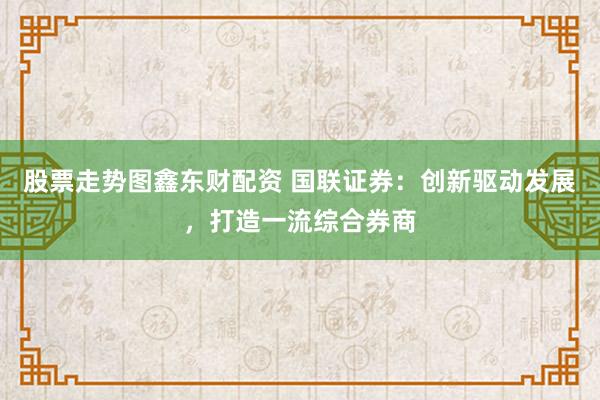 股票走势图鑫东财配资 国联证券：创新驱动发展，打造一流综合券商