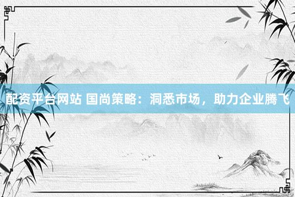 配资平台网站 国尚策略：洞悉市场，助力企业腾飞