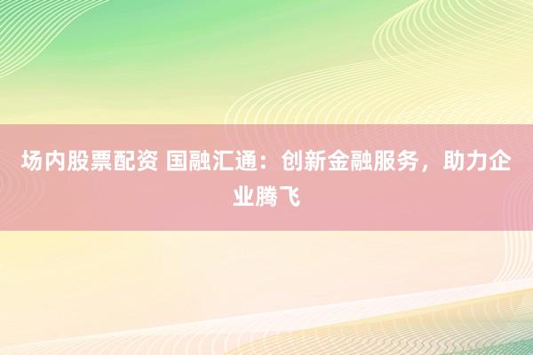 场内股票配资 国融汇通：创新金融服务，助力企业腾飞