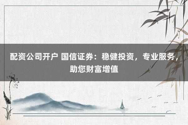 配资公司开户 国信证券：稳健投资，专业服务，助您财富增值