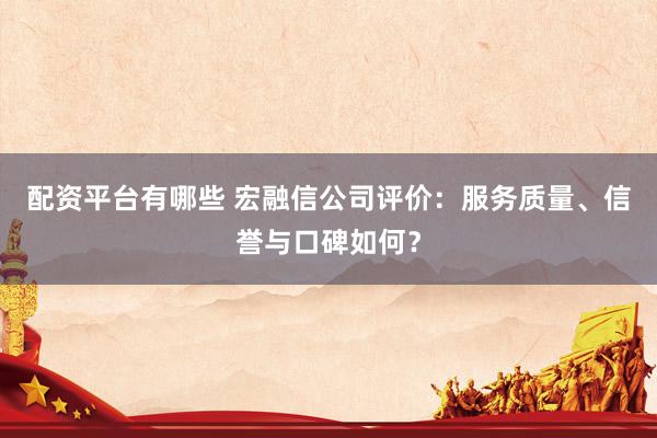 配资平台有哪些 宏融信公司评价：服务质量、信誉与口碑如何？