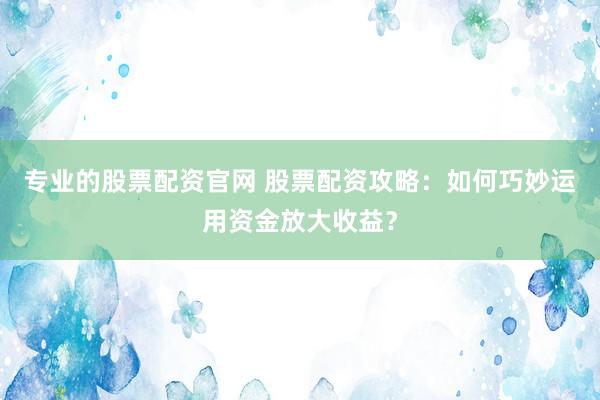 专业的股票配资官网 股票配资攻略：如何巧妙运用资金放大收益？