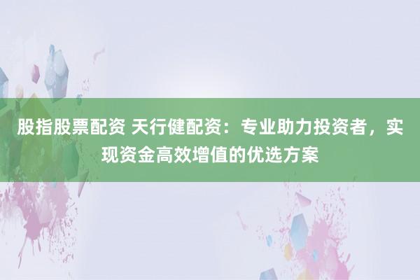 股指股票配资 天行健配资：专业助力投资者，实现资金高效增值的优选方案