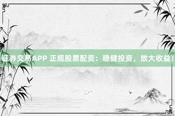 证券交易APP 正规股票配资：稳健投资，放大收益！