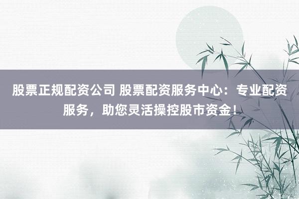 股票正规配资公司 股票配资服务中心：专业配资服务，助您灵活操控股市资金！