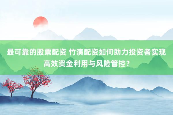 最可靠的股票配资 竹演配资如何助力投资者实现高效资金利用与风险管控？