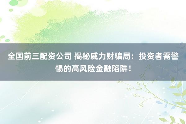 全国前三配资公司 揭秘威力财骗局：投资者需警惕的高风险金融陷阱！