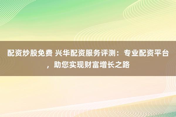 配资炒股免费 兴华配资服务评测：专业配资平台，助您实现财富增长之路