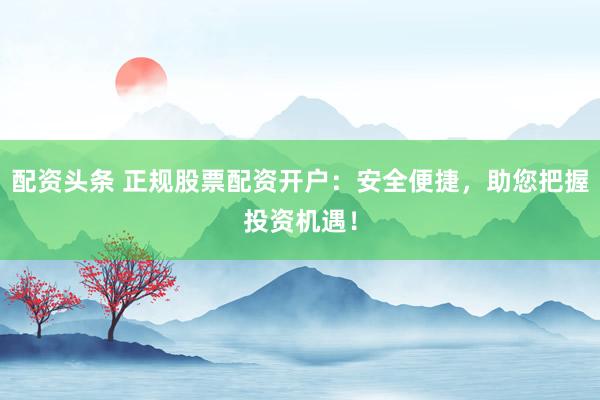 配资头条 正规股票配资开户：安全便捷，助您把握投资机遇！