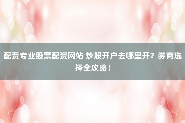 配资专业股票配资网站 炒股开户去哪里开？券商选择全攻略！