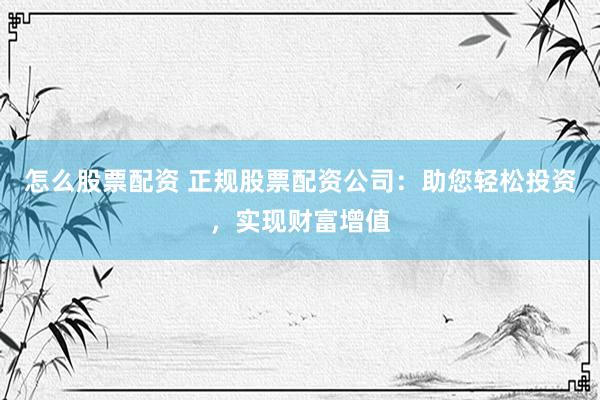 怎么股票配资 正规股票配资公司：助您轻松投资，实现财富增值