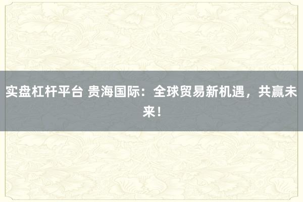 实盘杠杆平台 贵海国际：全球贸易新机遇，共赢未来！