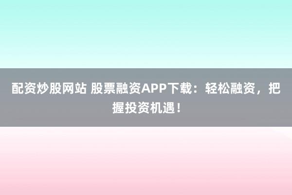 配资炒股网站 股票融资APP下载：轻松融资，把握投资机遇！