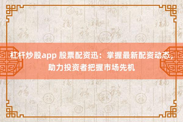 杠杆炒股app 股票配资迅：掌握最新配资动态，助力投资者把握市场先机