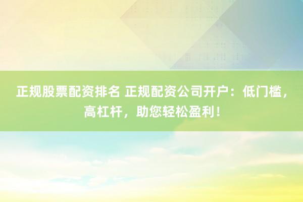 正规股票配资排名 正规配资公司开户：低门槛，高杠杆，助您轻松盈利！