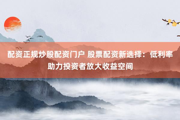 配资正规炒股配资门户 股票配资新选择：低利率助力投资者放大收益空间